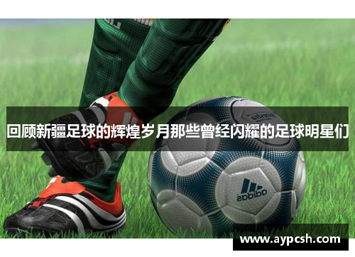 回顾新疆足球的辉煌岁月那些曾经闪耀的足球明星们