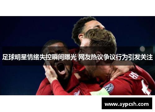 足球明星情绪失控瞬间曝光 网友热议争议行为引发关注