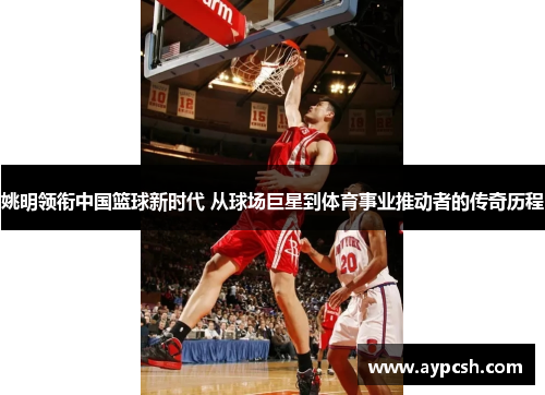 姚明领衔中国篮球新时代 从球场巨星到体育事业推动者的传奇历程