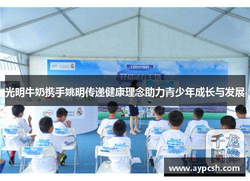 光明牛奶携手姚明传递健康理念助力青少年成长与发展