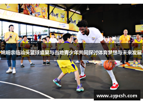 姚明亲临汕头篮球盛宴与当地青少年共同探讨体育梦想与未来发展